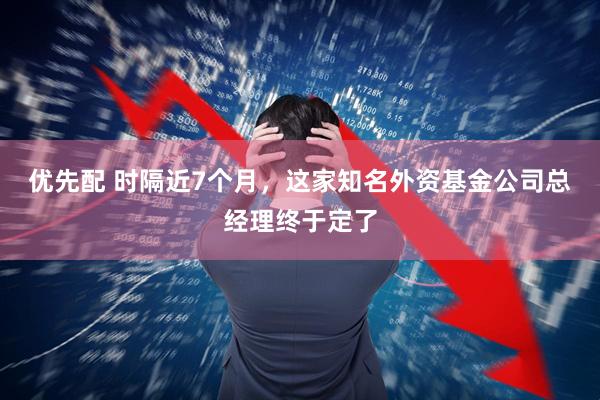 优先配 时隔近7个月，这家知名外资基金公司总经理终于定了