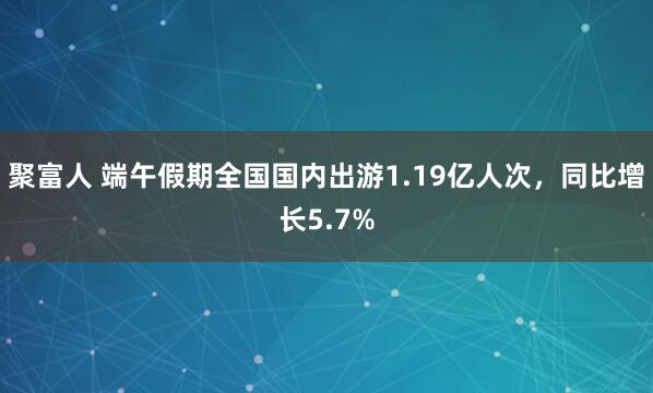 聚富人 端午假期全国国内出游1.19亿人次，同比增长5.7%