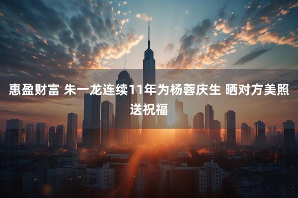 惠盈财富 朱一龙连续11年为杨蓉庆生 晒对方美照送祝福