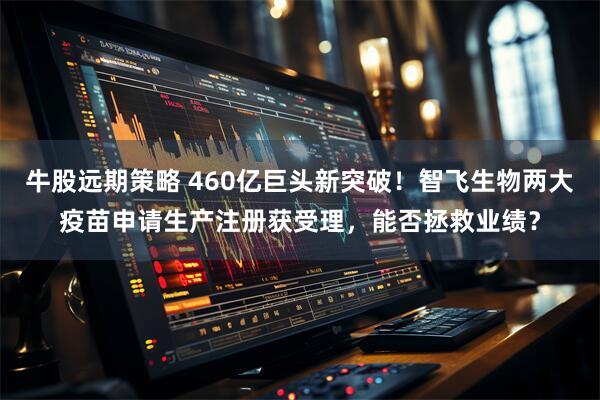 牛股远期策略 460亿巨头新突破！智飞生物两大疫苗申请生产注册获受理，能否拯救业绩？
