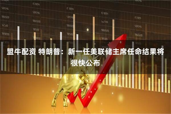盟牛配资 特朗普：新一任美联储主席任命结果将很快公布