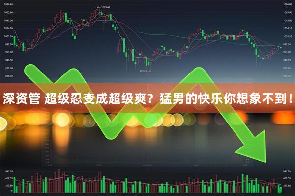 深资管 超级忍变成超级爽？猛男的快乐你想象不到！
