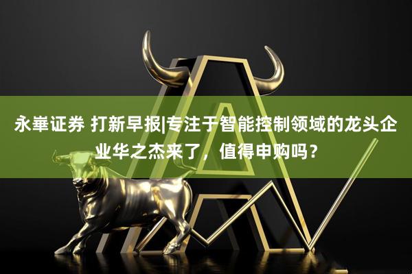 永崋证券 打新早报|专注于智能控制领域的龙头企业华之杰来了，值得申购吗？