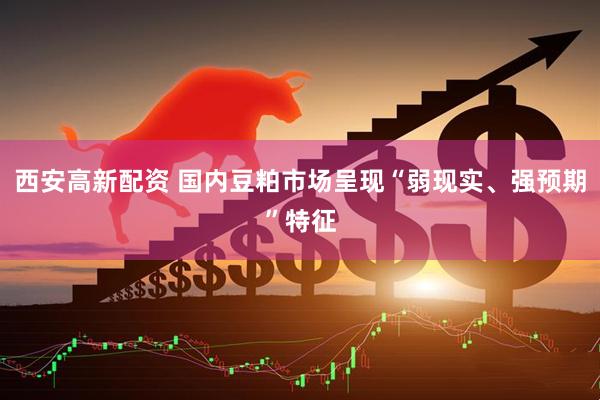 西安高新配资 国内豆粕市场呈现“弱现实、强预期”特征
