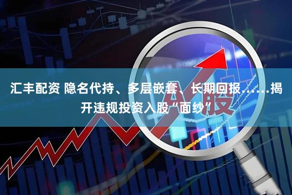 汇丰配资 隐名代持、多层嵌套、长期回报……揭开违规投资入股“面纱”