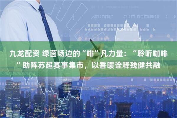 九龙配资 绿茵场边的“啡”凡力量：“聆听咖啡”助阵苏超赛事集市，以香暖诠释残健共融
