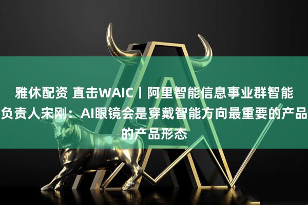 雅休配资 直击WAIC丨阿里智能信息事业群智能终端负责人宋刚：AI眼镜会是穿戴智能方向最重要的产品形态