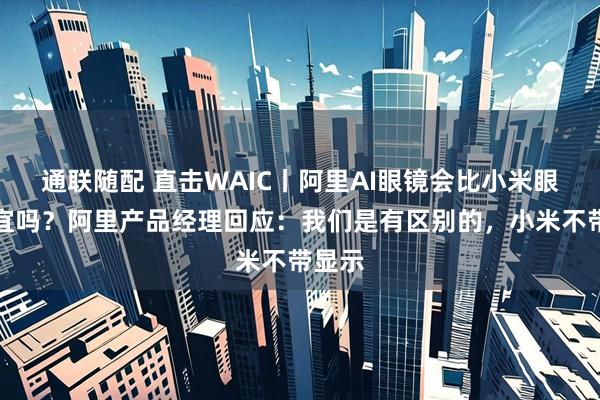 通联随配 直击WAIC丨阿里AI眼镜会比小米眼镜便宜吗？阿里产品经理回应：我们是有区别的，小米不带显示