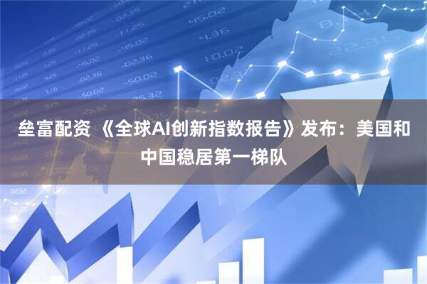 垒富配资 《全球AI创新指数报告》发布：美国和中国稳居第一梯队