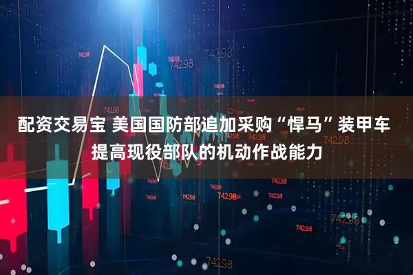 配资交易宝 美国国防部追加采购“悍马”装甲车 提高现役部队的机动作战能力