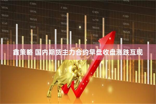 鑫策略 国内期货主力合约早盘收盘涨跌互现