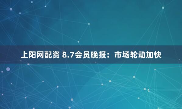 上阳网配资 8.7会员晚报：市场轮动加快