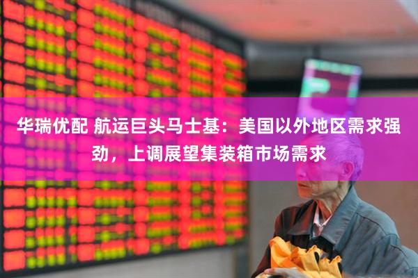 华瑞优配 航运巨头马士基：美国以外地区需求强劲，上调展望集装箱市场需求