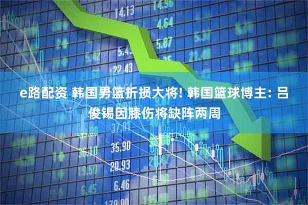e路配资 韩国男篮折损大将! 韩国篮球博主: 吕俊锡因膝伤将缺阵两周