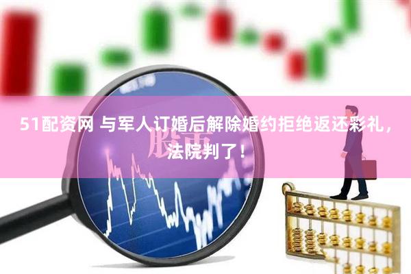 51配资网 与军人订婚后解除婚约拒绝返还彩礼，法院判了！