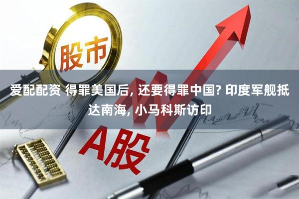 爱配配资 得罪美国后, 还要得罪中国? 印度军舰抵达南海, 小马科斯访印