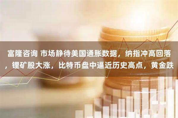 富隆咨询 市场静待美国通胀数据，纳指冲高回落，锂矿股大涨，比特币盘中逼近历史高点，黄金跌