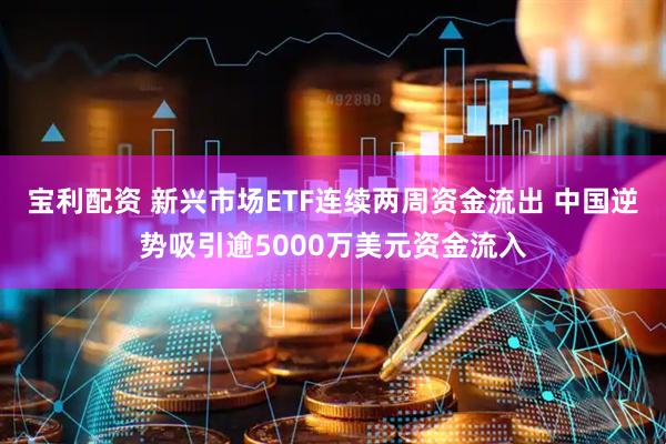 宝利配资 新兴市场ETF连续两周资金流出 中国逆势吸引逾5000万美元资金流入