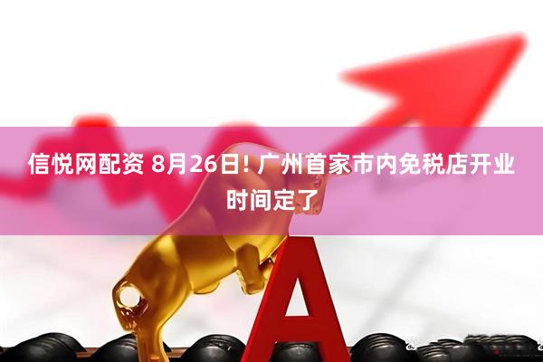 信悦网配资 8月26日! 广州首家市内免税店开业时间定了