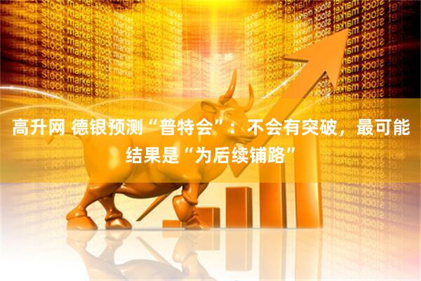 高升网 德银预测“普特会”：不会有突破，最可能结果是“为后续铺路”