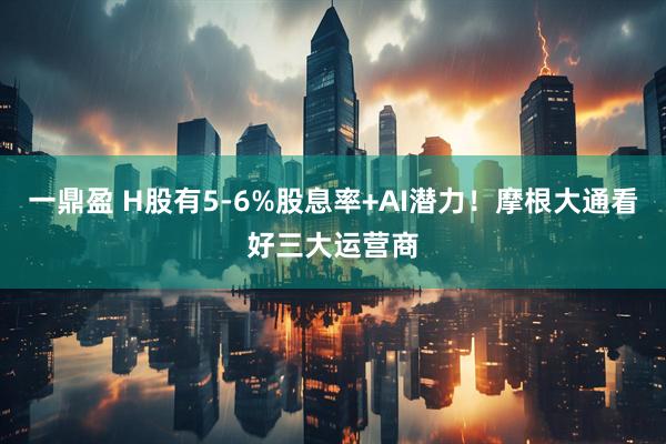 一鼎盈 H股有5-6%股息率+AI潜力！摩根大通看好三大运营商