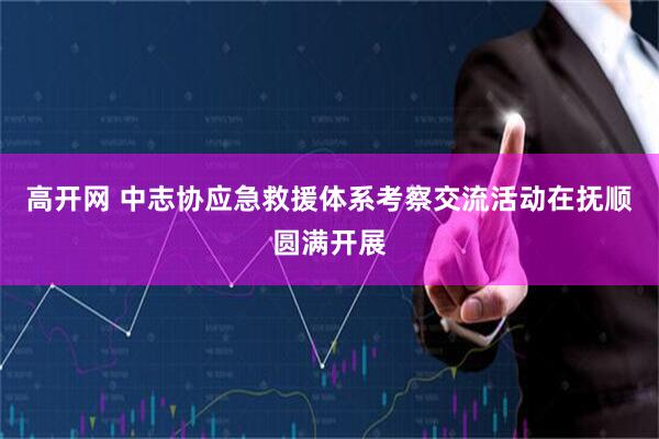 高开网 中志协应急救援体系考察交流活动在抚顺圆满开展