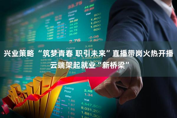 兴业策略 “筑梦青春 职引未来”直播带岗火热开播 云端架起就业“新桥梁”