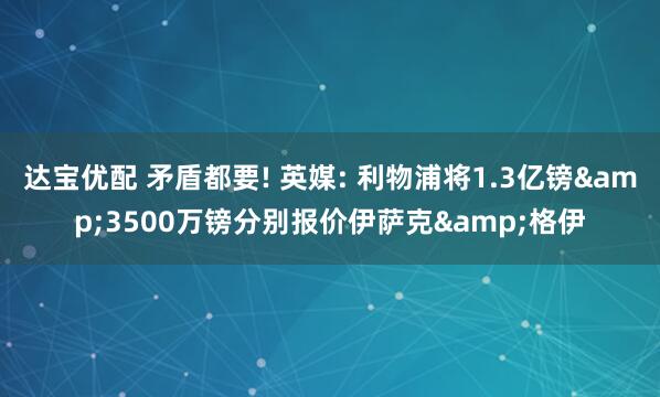达宝优配 矛盾都要! 英媒: 利物浦将1.3亿镑&3500万镑分别报价伊萨克&格伊