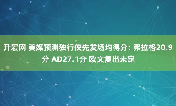 升宏网 美媒预测独行侠先发场均得分: 弗拉格20.9分 AD27.1分 欧文复出未定