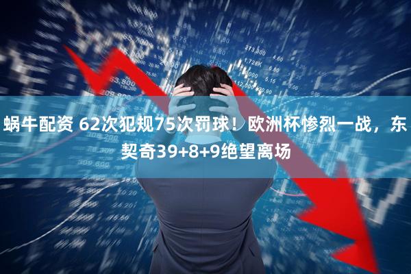 蜗牛配资 62次犯规75次罚球！欧洲杯惨烈一战，东契奇39+8+9绝望离场