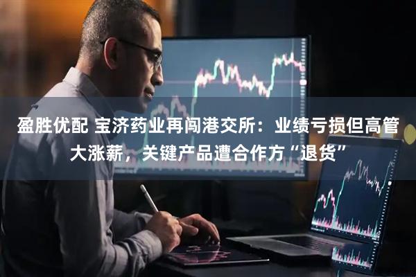 盈胜优配 宝济药业再闯港交所：业绩亏损但高管大涨薪，关键产品遭合作方“退货”