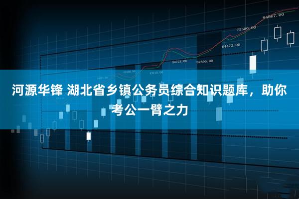 河源华锋 湖北省乡镇公务员综合知识题库，助你考公一臂之力