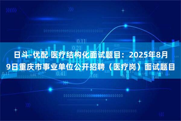 日斗-优配 医疗结构化面试题目：2025年8月9日重庆市事业单位公开招聘（医疗岗）面试题目