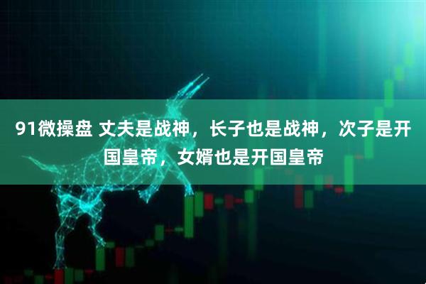 91微操盘 丈夫是战神，长子也是战神，次子是开国皇帝，女婿也是开国皇帝