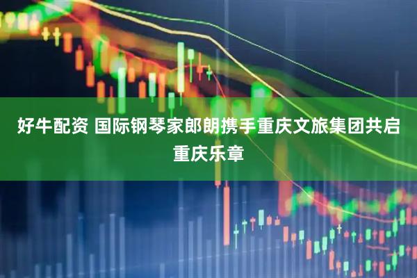 好牛配资 国际钢琴家郎朗携手重庆文旅集团共启重庆乐章