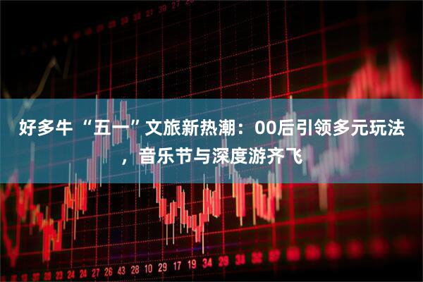 好多牛 “五一”文旅新热潮：00后引领多元玩法，音乐节与深度游齐飞
