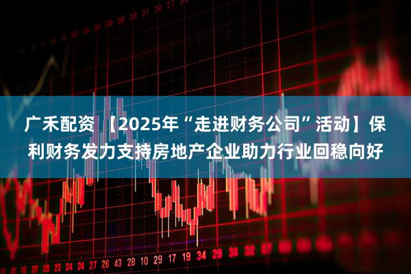 广禾配资 【2025年“走进财务公司”活动】保利财务发力支持房地产企业助力行业回稳向好