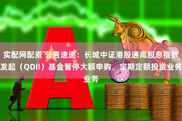 实配网配资 公告速递：长城中证港股通高股息指数发起（QDII）基金暂停大额申购、定期定额投资业务