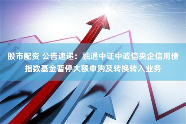 股市配资 公告速递：融通中证中诚信央企信用债指数基金暂停大额申购及转换转入业务