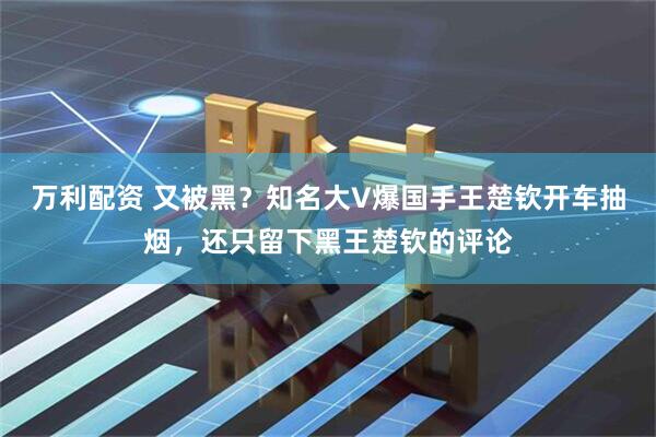 万利配资 又被黑？知名大V爆国手王楚钦开车抽烟，还只留下黑王楚钦的评论