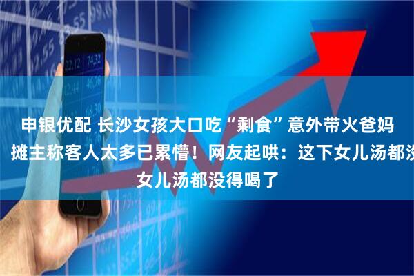 申银优配 长沙女孩大口吃“剩食”意外带火爸妈的小摊，摊主称客人太多已累懵！网友起哄：这下女儿汤都没得喝了