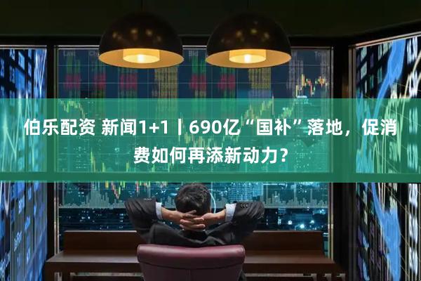 伯乐配资 新闻1+1丨690亿“国补”落地，促消费如何再添新动力？